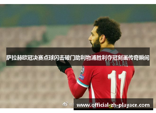 萨拉赫欧冠决赛点球闪击破门助利物浦胜利夺冠刻画传奇瞬间